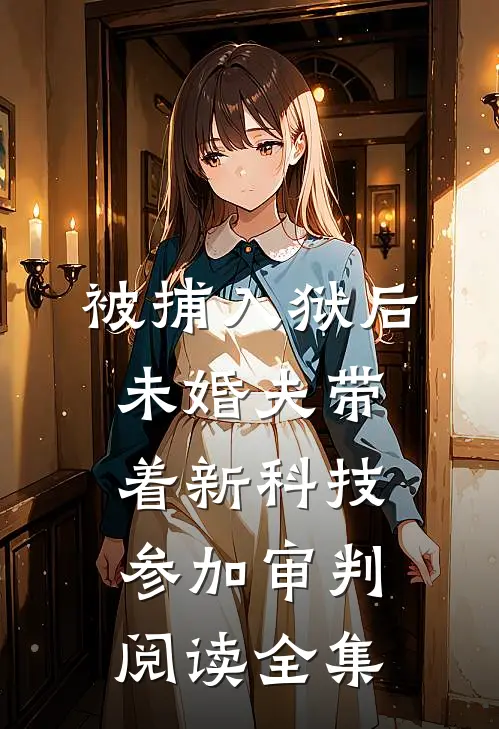 被捕入狱后，未婚夫带着新科技参加审判阅读全集
