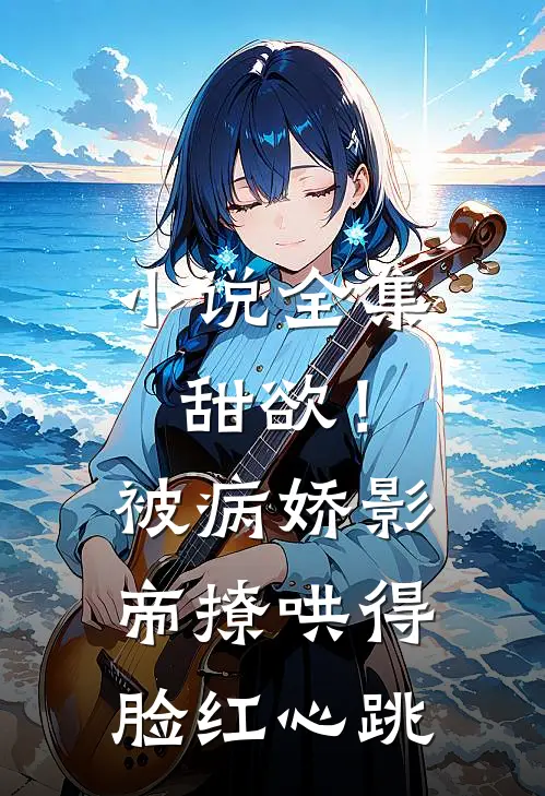 小说全集甜欲！被病娇影帝撩哄得脸红心跳
