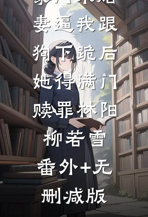 豪门未婚妻逼我跟狗下跪后，她得满门赎罪林阳柳若雪:番外+无删减版