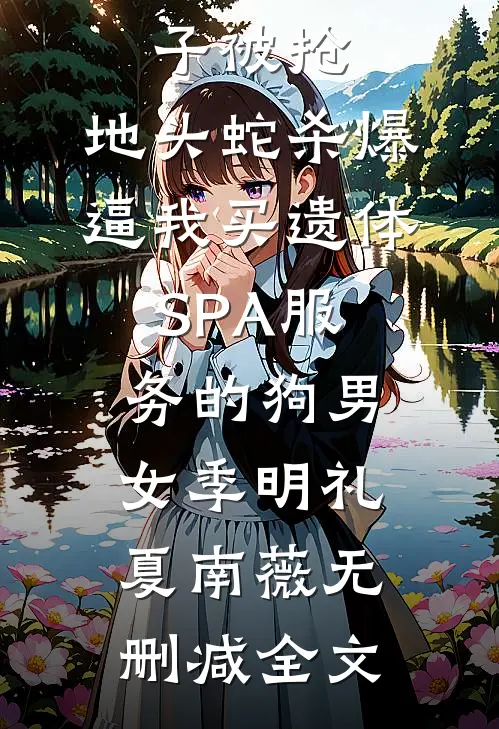 殡葬单子被抢，地头蛇杀爆逼我买遗体SPA服务的狗男女季明礼夏南薇无删减全文