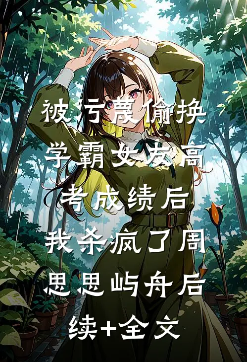 被污蔑偷换学霸女友高考成绩后，我杀疯了周思思屿舟后续+全文