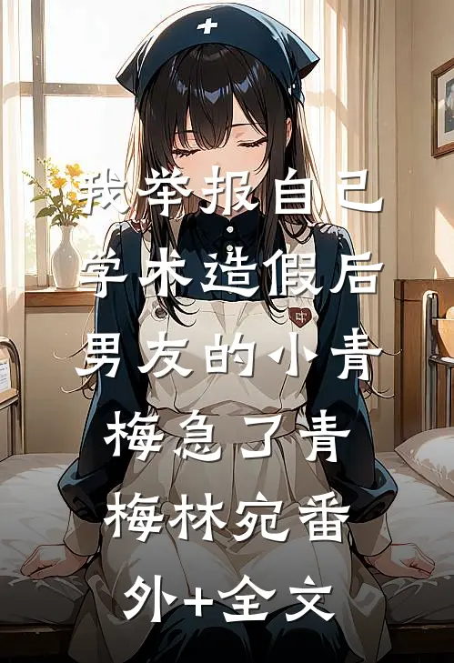 我举报自己学术造假后，男友的小青梅急了青梅林宛(番外)+(全文)
