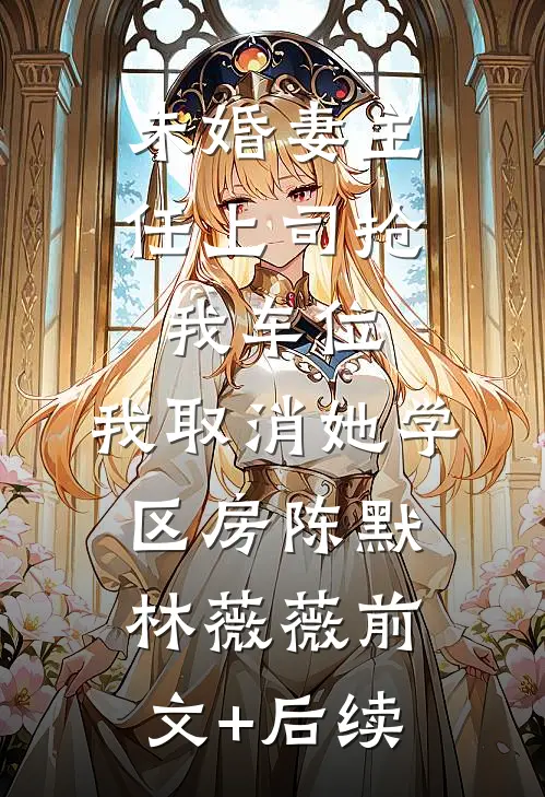 未婚妻主任上司抢我车位，我取消她学区房陈默林薇薇前文+后续