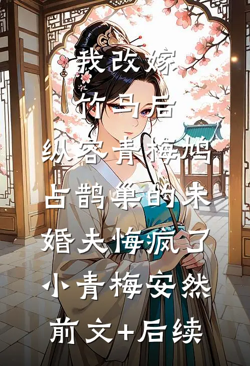 我改嫁竹马后，纵容青梅鸠占鹊巢的未婚夫悔疯了小青梅安然:前文+后续