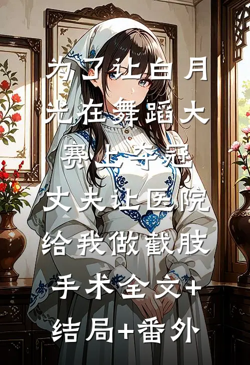 为了让白月光在舞蹈大赛上夺冠，丈夫让医院给我做截肢手术全文+结局+番外