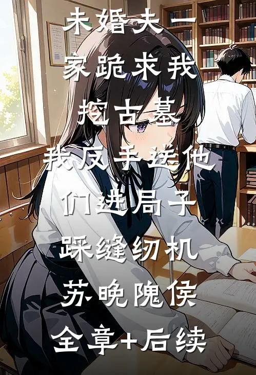 未婚夫一家跪求我挖古墓，我反手送他们进局子踩缝纫机苏晚隗侯:全章+后续