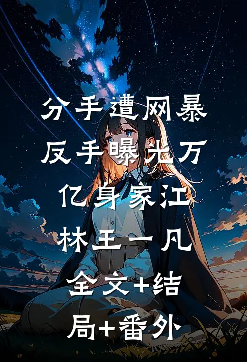 分手遭网暴，反手曝光万亿身家江林王一凡:全文+结局+番外