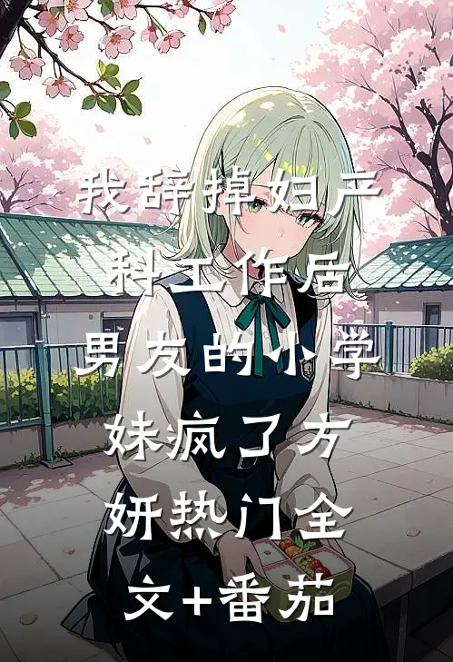 我辞掉妇产科工作后，男友的小学妹疯了方妍热门全文+番茄