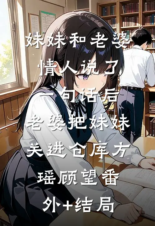 妹妹和老婆情人说了一句话后，老婆把妹妹关进仓库方瑶顾望(番外)+(结局)