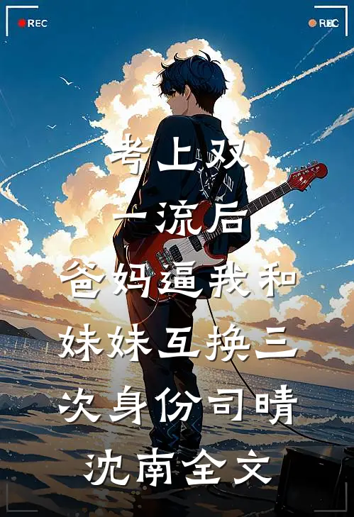 考上双一流后，爸妈逼我和妹妹互换三次身份司晴沈南全文