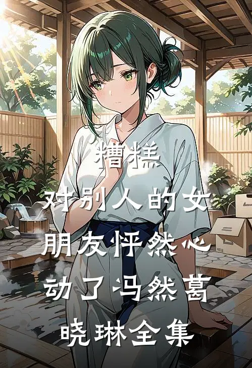 糟糕，对别人的女朋友怦然心动了冯然葛晓琳全集