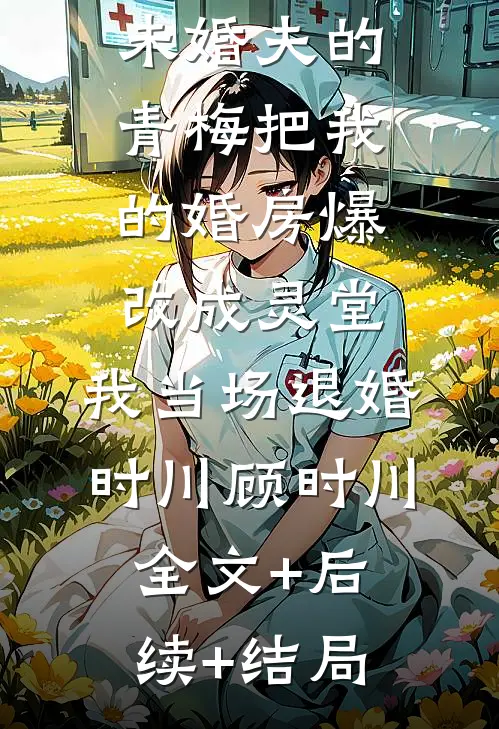 未婚夫的青梅把我的婚房爆改成灵堂，我当场退婚时川顾时川:全文+后续+结局