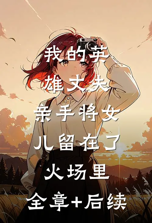 我的英雄丈夫，亲手将女儿留在了火场里:全章+后续