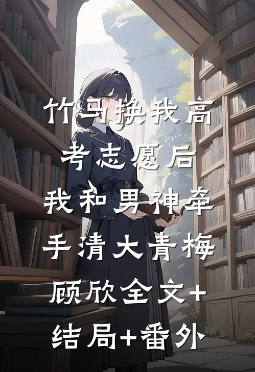 竹马换我高考志愿后，我和男神牵手清大青梅顾欣全文+结局+番外