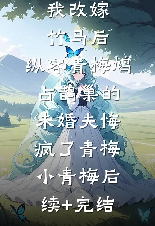 我改嫁竹马后，纵容青梅鸠占鹊巢的未婚夫悔疯了青梅小青梅后续+完结