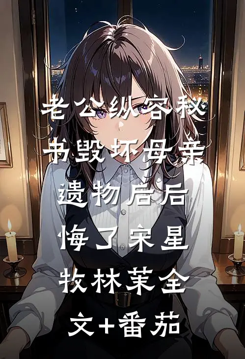 老公纵容秘书毁坏母亲遗物后后悔了宋星牧林茉全文+番茄