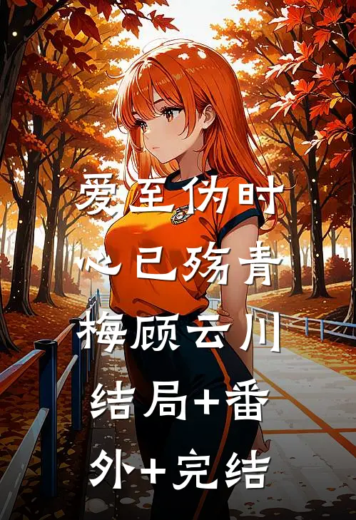 爱至伪时心已殇青梅顾云川:结局+番外+完结