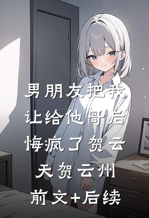 男朋友把我让给他哥后，悔疯了贺云天贺云州:前文+后续