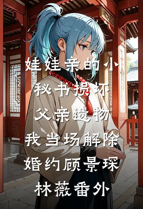 娃娃亲的小秘书损坏父亲遗物，我当场解除婚约顾景琛林薇番外