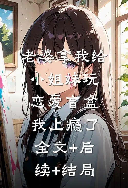 老婆拿我给小姐妹玩恋爱盲盒，我上瘾了:全文+后续+结局