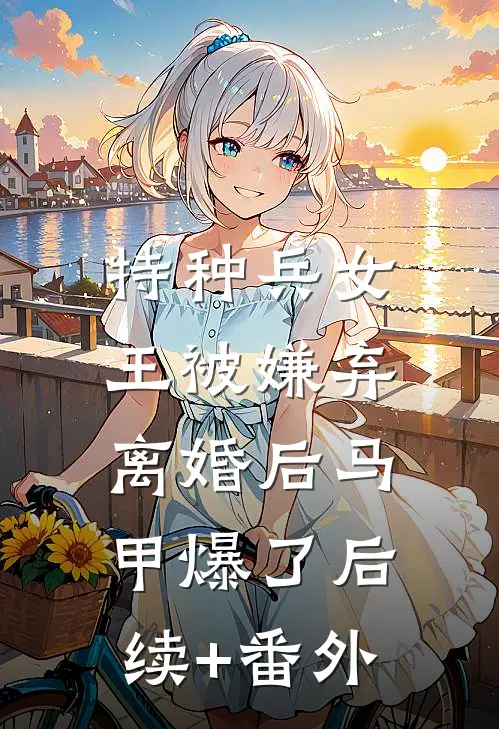 特种兵女王被嫌弃，离婚后马甲爆了后续+番外