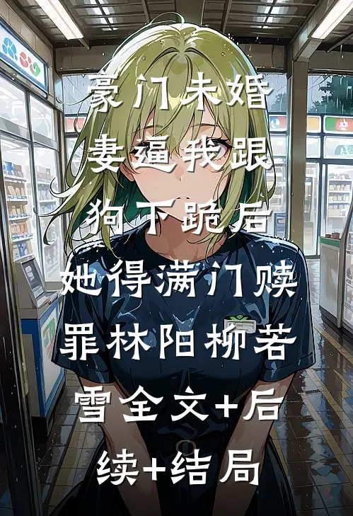 豪门未婚妻逼我跟狗下跪后，她得满门赎罪林阳柳若雪全文+后续+结局