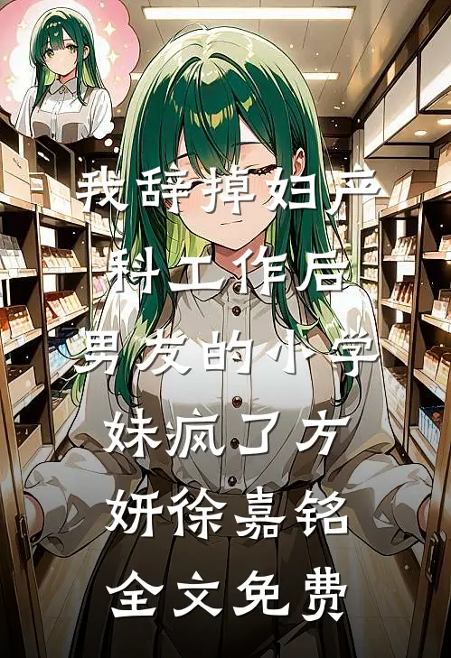 我辞掉妇产科工作后，男友的小学妹疯了方妍徐嘉铭全文免费