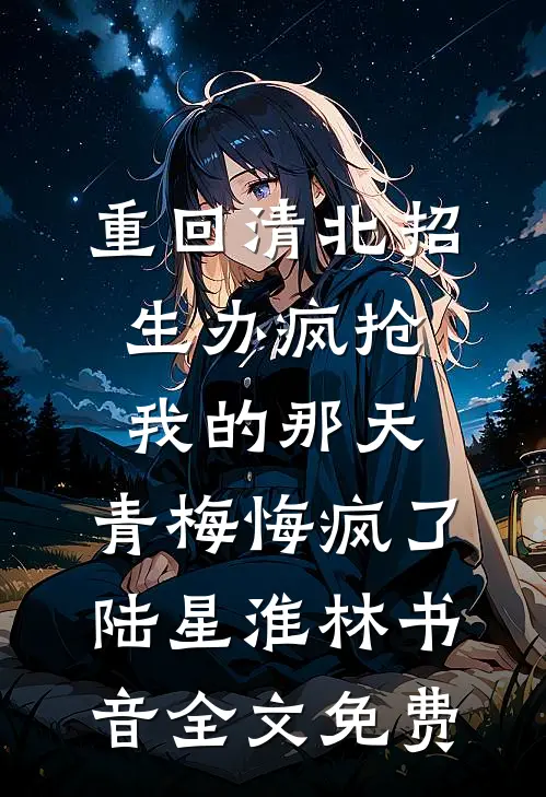 重回清北招生办疯抢我的那天，青梅悔疯了陆星淮林书音全文免费