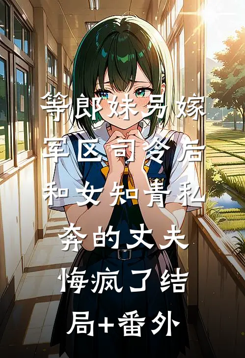 等郎妹另嫁军区司令后，和女知青私奔的丈夫悔疯了结局+番外