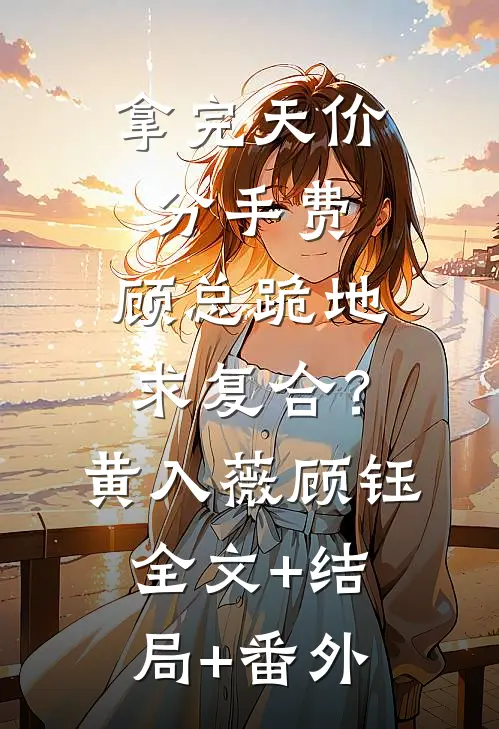 拿完天价分手费，顾总跪地求复合？黄入薇顾钰:全文+结局+番外