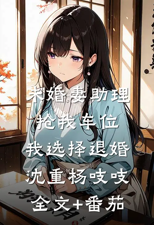 未婚妻助理抢我车位，我选择退婚沈重杨吱吱全文+番茄