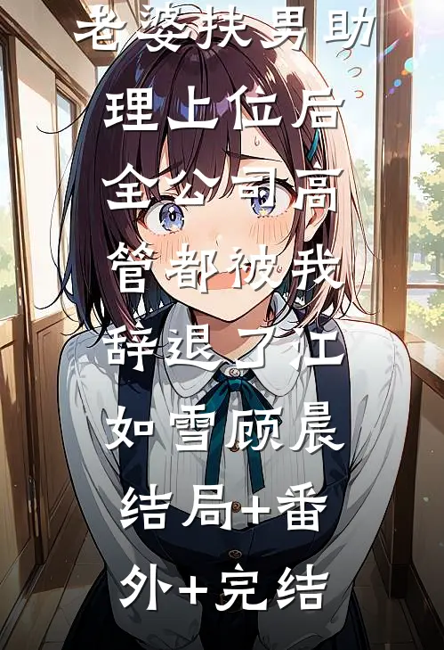 老婆扶男助理上位后，全公司高管都被我辞退了江如雪顾晨:结局+番外+完结