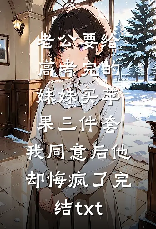 老公要给高考完的妹妹买苹果三件套，我同意后他却悔疯了完结txt