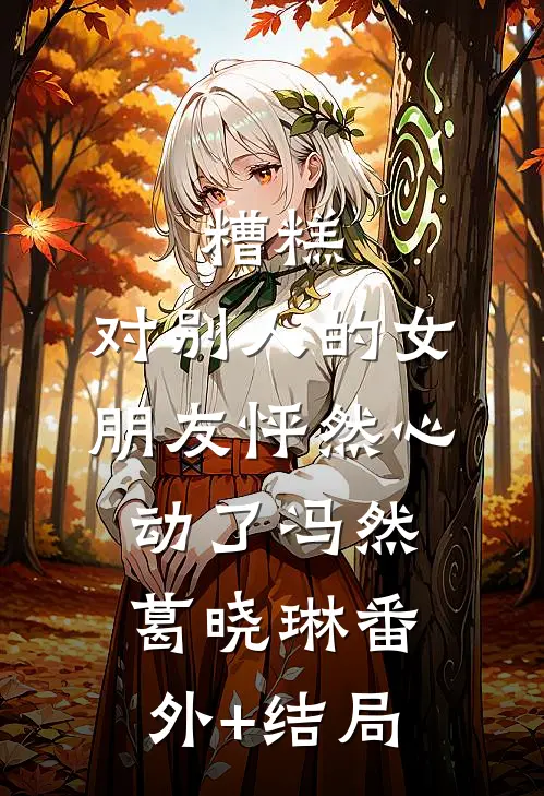 糟糕，对别人的女朋友怦然心动了冯然葛晓琳(番外)+(结局)
