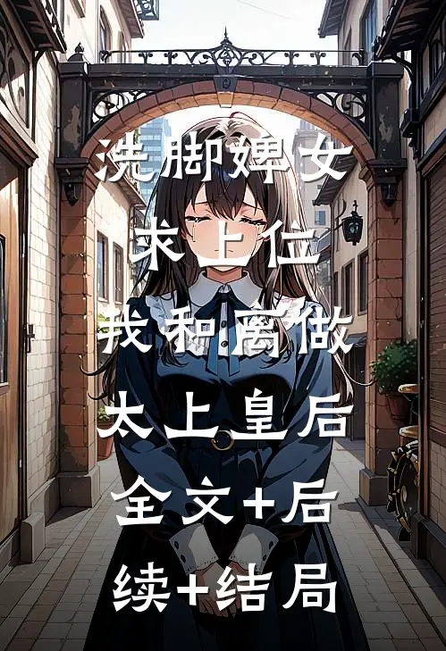 洗脚婢女求上位，我和离做太上皇后全文+后续+结局