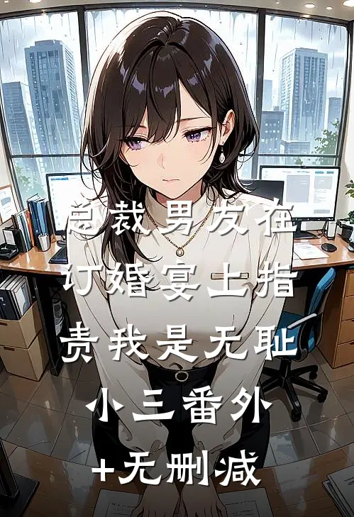 总裁男友在订婚宴上指责我是无耻小三番外+无删减