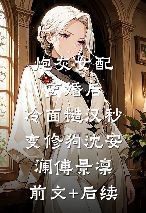炮灰女配离婚后，冷面糙汉秒变修狗沈安澜傅景凛:前文+后续