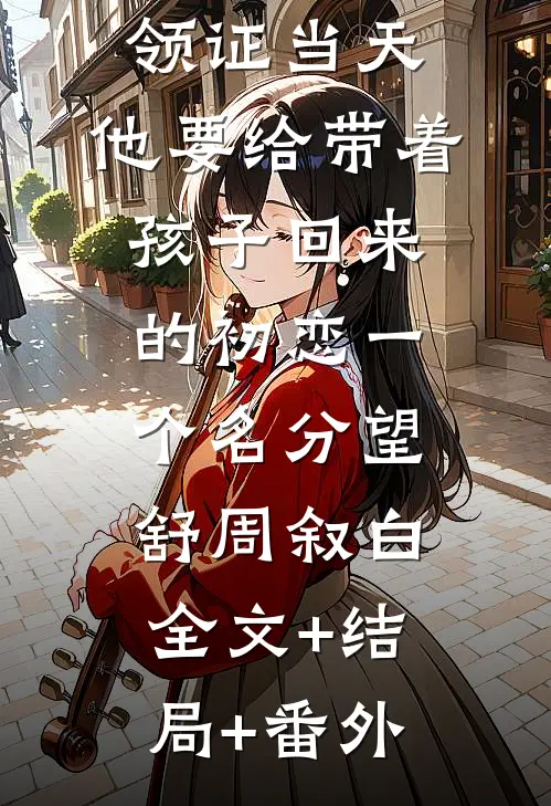 领证当天，他要给带着孩子回来的初恋一个名分望舒周叙白:全文+结局+番外