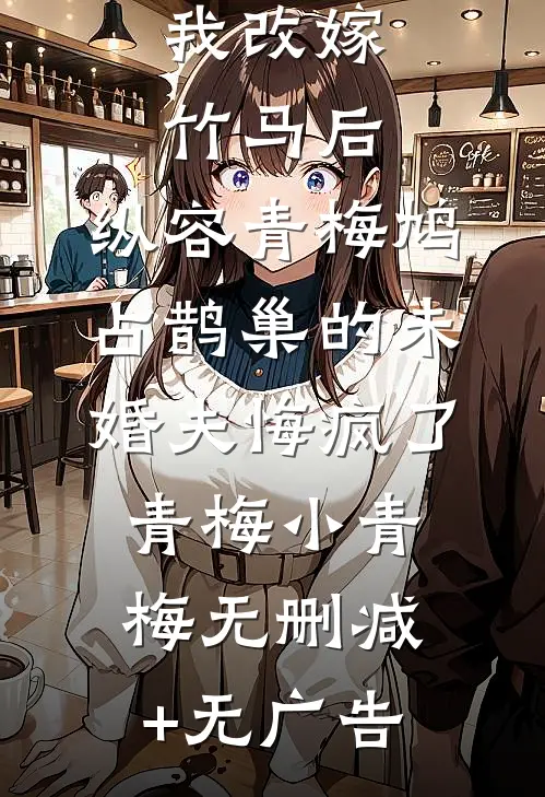 我改嫁竹马后，纵容青梅鸠占鹊巢的未婚夫悔疯了青梅小青梅无删减+无广告