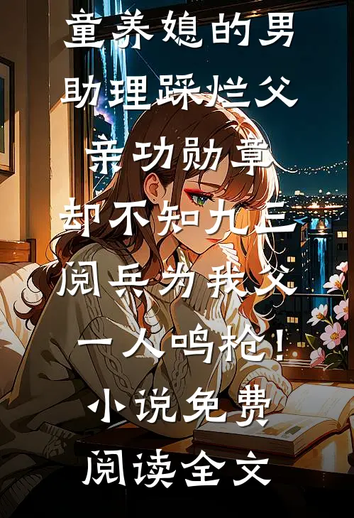 童养媳的男助理踩烂父亲功勋章，却不知九三阅兵为我父一人鸣枪！小说免费阅读全文