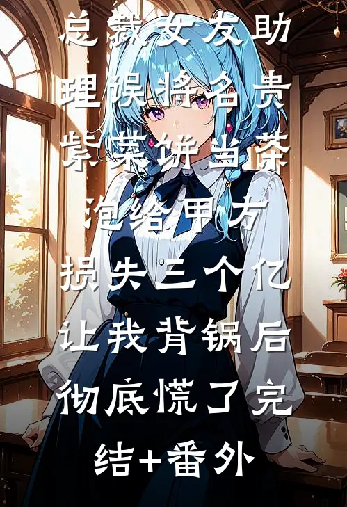 总裁女友助理误将名贵紫菜饼当茶泡给甲方，损失三个亿让我背锅后彻底慌了完结+番外