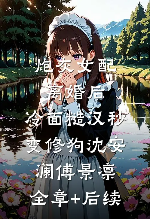 炮灰女配离婚后，冷面糙汉秒变修狗沈安澜傅景凛:全章+后续