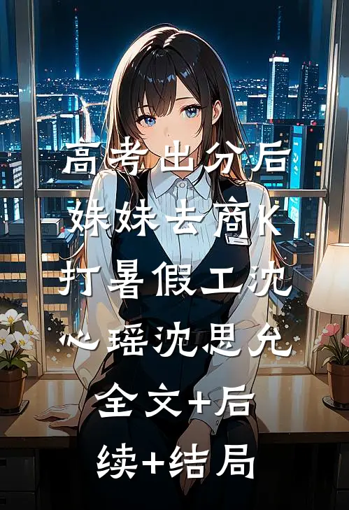 高考出分后，妹妹去商K打暑假工沈心瑶沈思允:全文+后续+结局