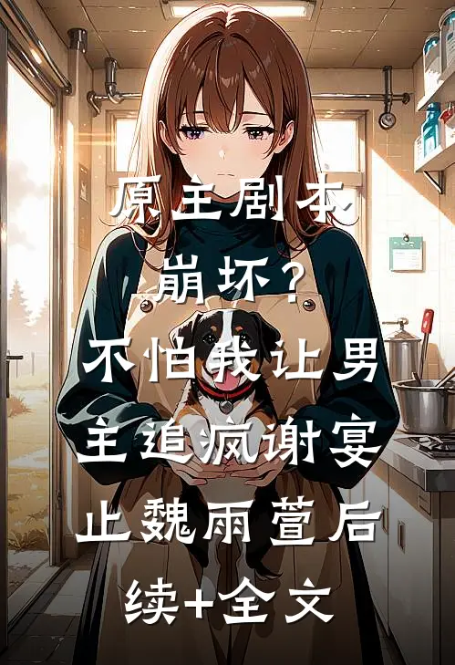 原主剧本崩坏？不怕，我让男主追疯谢宴止魏雨萱后续+全文
