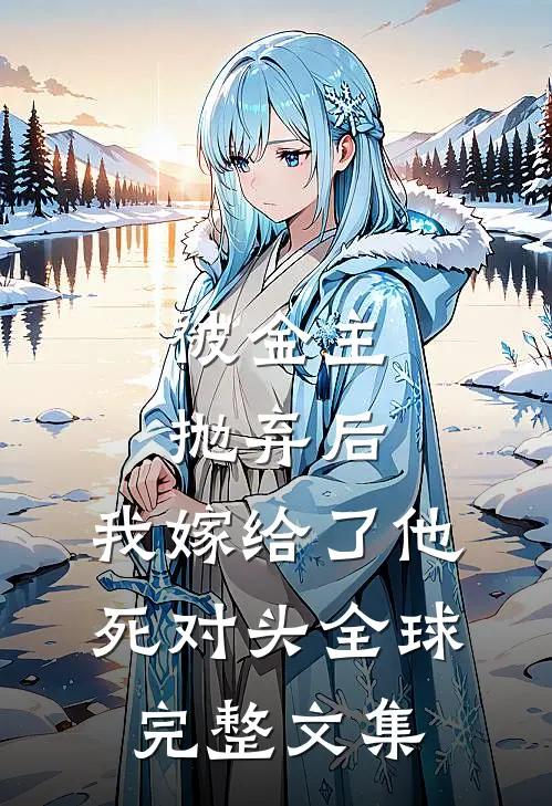 被金主抛弃后，我嫁给了他死对头全球完整文集