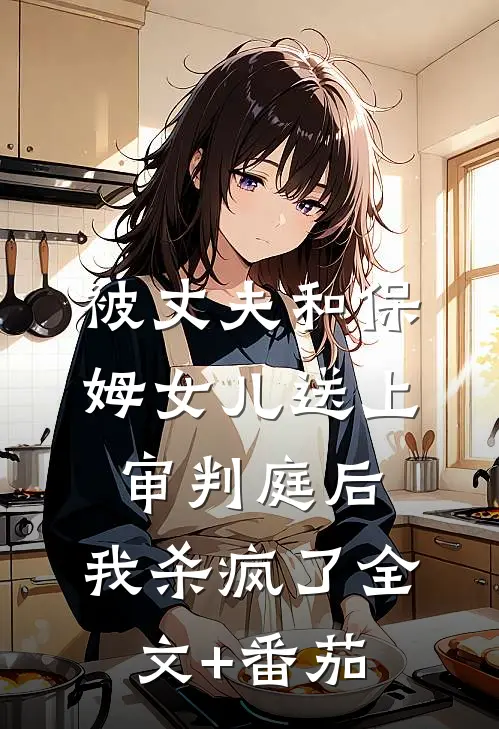 被丈夫和保姆女儿送上审判庭后，我杀疯了全文+番茄