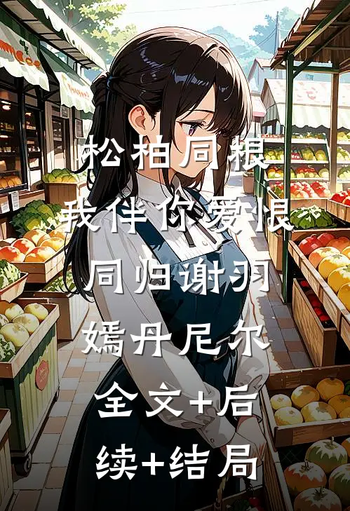 松柏同根，我伴你爱恨同归谢羽嫣丹尼尔全文+后续+结局