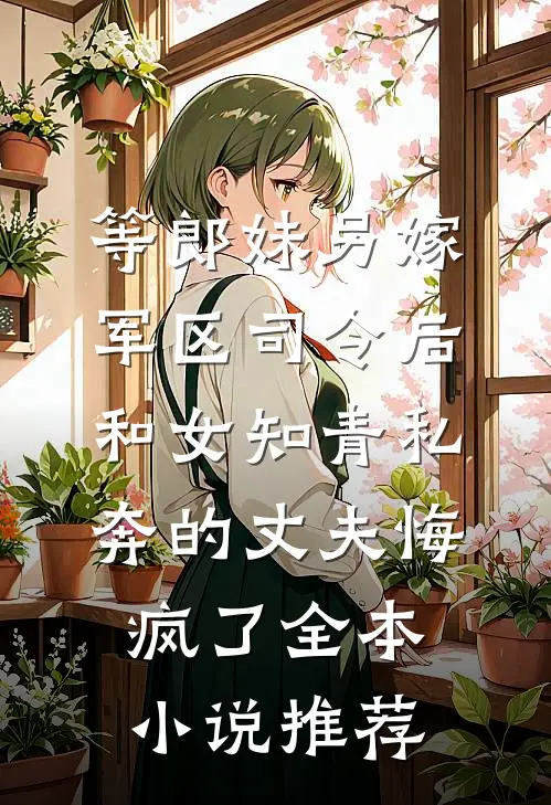 等郎妹另嫁军区司令后，和女知青私奔的丈夫悔疯了全本小说推荐
