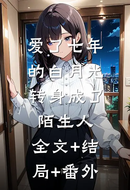爱了七年的白月光，转身成了陌生人:全文+结局+番外