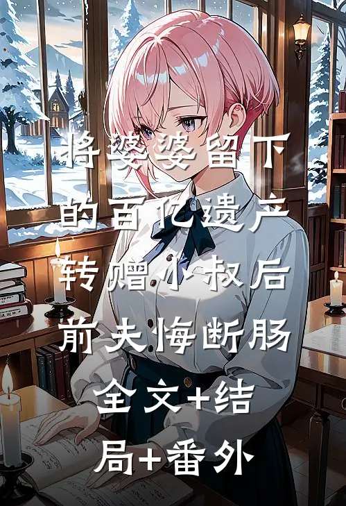 将婆婆留下的百亿遗产转赠小叔后，前夫悔断肠全文+结局+番外